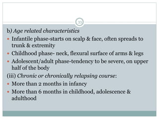 33
b) Age related characteristics
 Infantile phase-starts on scalp & face, often spreads to
trunk & extremity
 Childhood phase- neck, flexural surface of arms & legs
 Adolescent/adult phase-tendency to be severe, on upper
half of the body
(iii) Chronic or chronically relapsing course:
 More than 2 months in infancy
 More than 6 months in childhood, adolescence &
adulthood
 