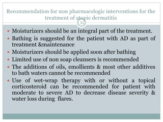 Recommendation for non pharmacologic interventions for the
treatment of atopic dermatitis
35
 Moisturizers should be an integral part of the treatment.
 Bathing is suggested for the patient with AD as part of
treatment &maintenance
 Moisturizers should be applied soon after bathing
 Limited use of non soap cleansers is recommended
 The additions of oils, emollients & most other additives
to bath waters cannot be recommended
 Use of wet-wrap therapy with or without a topical
corticosteroid can be recommended for patient with
moderate to severe AD to decrease disease severity &
water loss during flares.
 