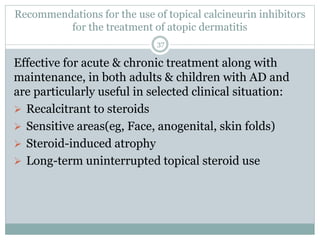 Recommendations for the use of topical calcineurin inhibitors
for the treatment of atopic dermatitis
37
Effective for acute & chronic treatment along with
maintenance, in both adults & children with AD and
are particularly useful in selected clinical situation:
 Recalcitrant to steroids
 Sensitive areas(eg, Face, anogenital, skin folds)
 Steroid-induced atrophy
 Long-term uninterrupted topical steroid use
 