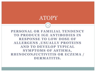 PERSONAL OR FAMILIAL TENDENCY
TO PRODUCE IGE ANTIBODIES IN
RESPONSE TO LOW DOSE OF
ALLERGENS ,USUALLY PROTEINS
AND TO DEVELOP TYPICAL
SYMPTOMS OF ASTHMA,
RHINOCONJUCTIVITIS OR ECZEMA /
DERMATITIS.
ATOPY
4
 