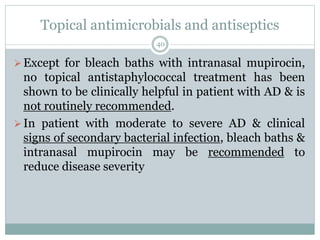 Topical antimicrobials and antiseptics
40
Except for bleach baths with intranasal mupirocin,
no topical antistaphylococcal treatment has been
shown to be clinically helpful in patient with AD & is
not routinely recommended.
In patient with moderate to severe AD & clinical
signs of secondary bacterial infection, bleach baths &
intranasal mupirocin may be recommended to
reduce disease severity
 