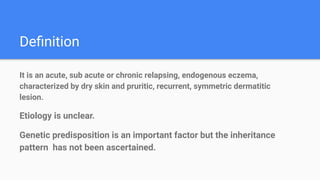 Deﬁnition
It is an acute, sub acute or chronic relapsing, endogenous eczema,
characterized by dry skin and pruritic, recurrent, symmetric dermatitic
lesion.
Etiology is unclear.
Genetic predisposition is an important factor but the inheritance
pattern has not been ascertained.
 