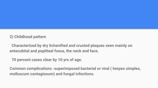 2) Childhood pattern
Characterized by dry licheniﬁed and crusted plaques seen mainly on
antecubital and popliteal fossa, the neck and face.
70 percent cases clear by 10 yrs of age.
Common complications -superimposed bacterial or viral ( herpes simplex,
molluscum contagiosum) and fungal infections.
 