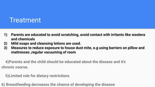 Treatment
4)Parents and the child should be educated about the disease and it's
chronic course.
5)Limited role for dietary restrictions
6) Breastfeeding decreases the chance of developing the disease
1) Parents are educated to avoid scratching, avoid contact with irritants like woolens
and chemicals
2) Mild soaps and cleansing lotions are used.
3) Measures to reduce exposure to house dust mite, e.g using barriers on pillow and
mattresses ,regular vacuuming of room
 