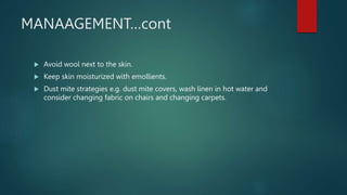 MANAAGEMENT…cont
 Avoid wool next to the skin.
 Keep skin moisturized with emollients.
 Dust mite strategies e.g. dust mite covers, wash linen in hot water and
consider changing fabric on chairs and changing carpets.
 