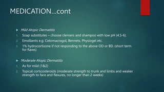 MEDICATION…cont
 Mild Atopic Dermatitis
1. Soap substitutes – choose clensers and shampoo with low pH (4.5-6).
2. Emollients e.g. Cetomacrogol, Bennets, Physiogel etc.
3. 1% hydrocortisone if not responding to the above OD or BD. (short term
for flares)
 Moderate Atopic Dermatitis
1. As for mild (1&2)
2. Topical corticosteroids (moderate strength to trunk and limbs and weaker
strength to face and flexures, no longer than 2 weeks)
 