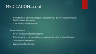 MEDICATION…cont
3. Non steroidal alternative (Topical pimecrolimus) BD for facial dermatitis.
Best for flares then cease.
4. Oral antihistamines for itch.
Severe Dermatitis
1. As for mild and moderate eczema.
2. Potent topical corticosteroids (+/-occlusive dressing in affected areas.)
3. Consider hospitalization.
4. Systemic corticosteroids.
 