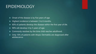 EPIDEMIOLOGY
 Onset of the disease is by five years of age.
 Highest incidence is between 3 to 6 months.
 60% of patients develop the disease within the first year of life.
 90% will develop it by 5 years of age.
 Commonly resolves by the time child reaches adulthood.
 Only 16% of patients with Atopic Dermatitis are diagnosed after
adolescence.
 