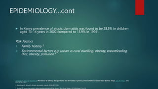 EPIDEMIOLOGY…cont
 In Kenya prevalence of atopic dermatitis was found to be 28.5% in children
aged 13-14 years in 2002 compared to 13.9% in 19951.
Risk Factors
1. Family history 2
2. Environmental factors e.g. urban vs rural dwelling, obesity, breastfeeding,
diet, obesity, pollution.3
1.Esamai F1, Ayaya S, Nyandiko W.Prevalence of asthma, allergic rhinitis and dermatitis in primary school children in Uasin Gishu district, Kenya. East Afr Med J. 2002
Oct;79(10):514-8.
2. Weidinger S, Novak N. Atopic dermatitis. Lancet. 2016;387:1109–
3. Nutten S. Atopic dermatitis: global epidemiology and risk factors. Ann Nutr Metab. 2015;66(Suppl 1):8–16
 
