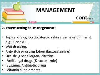 2. Pharmacological management:
• Topical drugs/ corticosteroids skin creams or ointment.
e.g.- Candid B.
• Wet dressing.
• Anti- itch or drying lotion (lactocalamine)
• Oral drug for allergen- citrizine
• Antifungal drugs (Ketoconazole)
• Systemic Antibiotic drugs.
• Vitamin supplements.
MANAGEMENT
cont….
 