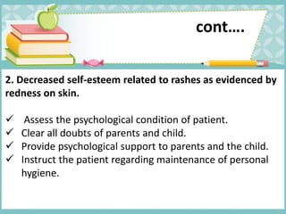 cont….
2. Decreased self-esteem related to rashes as evidenced by
redness on skin.
 Assess the psychological condition of patient.
 Clear all doubts of parents and child.
 Provide psychological support to parents and the child.
 Instruct the patient regarding maintenance of personal
hygiene.
 