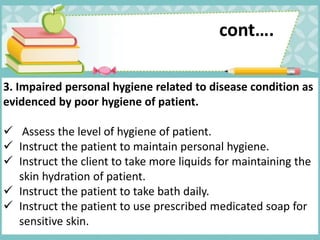 cont….
3. Impaired personal hygiene related to disease condition as
evidenced by poor hygiene of patient.
 Assess the level of hygiene of patient.
 Instruct the patient to maintain personal hygiene.
 Instruct the client to take more liquids for maintaining the
skin hydration of patient.
 Instruct the patient to take bath daily.
 Instruct the patient to use prescribed medicated soap for
sensitive skin.
 