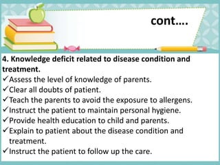 4. Knowledge deficit related to disease condition and
treatment.
Assess the level of knowledge of parents.
Clear all doubts of patient.
Teach the parents to avoid the exposure to allergens.
Instruct the patient to maintain personal hygiene.
Provide health education to child and parents.
Explain to patient about the disease condition and
treatment.
Instruct the patient to follow up the care.
cont….
 
