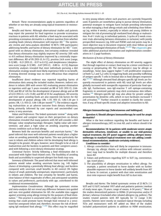 Remark: These recommendations apply to patients regardless of
whether or not they are already using topical treatments or moistur-
izers.
Beneﬁts and Harms: Although observational studies and patients
may report the potential for food ingestion to provoke eczematous
reactions in patients with AD, whether a food may be associated with
provoking eczematous dermatitis is a distinct question from whether
avoiding foods (dietary elimination) will improve AD.17
The system-
atic review and meta-analysis identiﬁed 10 RCTs (599 participants)
addressing beneﬁts and harms of dietary elimination for AD.17
Com-
pared with no dietary elimination, low-certainty evidence revealed
that dietary elimination may slightly improve AD severity (50% with
vs 41% without dietary elimination improved by a minimally impor-
tant difference, RD of 9% [95% CI, 0-17]), pruritus (itch score [range,
0-3] MD, 0.21 [95% CI, 0.57 to 0.15]), and sleeplessness (sleepless-
ness score [range, 0-3] MD, 0.47 [95% CI, 0.80 to 0.13]). Bayesian
sensitivity analyses revealed that most individuals pursuing a diet
elimination strategy would most likely experience little to no beneﬁt.
A testing directed strategy was no more efﬁcacious than empirical
elimination.
Insufﬁcient direct evidence was reported regarding harms of
elimination diets among the included studies. However, indirect evi-
dence in infants (89% with severe AD) evaluating peanut elimination
vs ingestion until age 5 years revealed an RR of 5.03 (95% CI, 2.64-
9.56) and RD of 14% for the development of peanut allergy and an RR
of 4.33 (95% CI, 1.25-15.06) and RD of 3% for anaphylaxis. AD severity
and time spent avoiding foods are also reported risk factors for the
development of peanut allergy (OR, 1.19; 95% CI, 1.06-1.34 per 5
points; OR, 1.3; 95% CI, 1.04-1.68 per month200
). The evidence regard-
ing malnutrition as an adverse outcome from dietary elimination,
being primarily informed by case reports and uncontrolled case
series, is very uncertain.
Values and Preferences: The linked systematic review20
along with
direct patient and caregiver input on their perspectives on dietary
elimination revealed that many patients with AD will consider a diet
therapy; value nonpharmacologic therapies; highly value safe inter-
ventions; and place a high value on avoiding acquiring another
chronic condition such as food allergy.
Between both the uncertain beneﬁts and uncertain harms,17
the
panel inferred that most well-informed patients would place a higher
value on avoiding potentially large harms. This was particularly the
case in infants and children where risk for developing food allergy is
thought to be greater. All ages, however, were thought to be at risk of
malnutrition and the burdens to patients and their caregivers associ-
ated with following a strict dietary elimination strategy.
Contextual Factors: Strictly following a food elimination diet is
associated with higher food-related costs. The feasibility of avoiding
foods and accessibility to suspected-allergen free foods may vary.
Summary of Rationale: The panel inferred that most well-informed
patients would value avoiding uncertain harms (eg, 14% higher
chance of developing a potentially lifelong food allergy) and burdens
compared with uncertain small beneﬁts in AD control (9% higher
chance of small, potentially unimportant, improvement), particularly
in infants and children. The low certainty for beneﬁts and harms,
close balance of their magnitudes of effect, and anticipated variability
in values and preferences, particularly with age, contributed to the
conditional recommendation.
Implementation Considerations: Although the systematic review
and meta-analysis did not reveal any difference between test-guided
and non−test-guided elimination for AD, the available data suggest
against screening using allergy testing for the purposes of food elimi-
nation.17
This practice is associated with a high risk of false-positive
testing that could promote harm through food removal in a sensi-
tized but unexposed infant and, therefore, increase the risk of devel-
oping IgE-mediated food allergy.17,200
This effect may be magniﬁed
in very young infants where such practices are currently frequently
used. If patients are nonetheless going to pursue dietary elimination,
potential strategies to mitigate harm include providing information
on what managing a food allergy entails and scheduling close follow-
up (eg, within 4 weeks), especially in infants and young children to
mitigate the risk of promoting IgE-mediated food allergy or malnutri-
tion. N-of-1 trials (eg, in individual patients, 3 cycles of 2-week cross-
over trials alternating between elimination vs inclusion) with jointly
prespeciﬁed measures (eg, EASI and POEM) and end points may be a
more objective way to document response with close follow-up and
preventing prolonged elimination of foods.201,202
The eAppendix pro-
vides additional practical information and implementation consider-
ations in 1-2 page handouts.
Mechanism of Action of Dietary Elimination
The slight effect of dietary elimination on AD severity suggests
that through ingestion or contact, food may be a minor contributor to
causing or perpetuating AD. The mechanism(s) may be allergic or
nonallergic. Some data suggest higher T cell proliferative responses
(of both TH1 and TH2 cells) to triggering foods and possibly trafﬁcking
of antigen-speciﬁc T cells to lesional skin in food allergen-responsive
AD.203-205
Although elevated food allergen-speciﬁc IgE levels are fre-
quently encountered in patients with AD, total IgE levels are often
globally increased with nonspeciﬁc expansion of particular food-spe-
ciﬁc IgE. Furthermore, non−IgE-reactive T cell epitope-containing
fragments in sensitized patients may elicit eczematous skin inﬂam-
mation.206
Allergen-speciﬁc IgE may also allow for greater antigen
presentation by dendritic cells, which in turn facilitates increased T
cell activation.207
Further research is needed to clarify the connec-
tion, if any, of food-speciﬁc innate and adaptive immunities to AD.
Allergen Immunotherapy (Subcutaneous and Sublingual)
Question 4. Should allergen immunotherapy be used for atopic
dermatitis?
What is the best evidence regarding the beneﬁts and harms of
allergen immunotherapy (AIT) to treat AD, and in whom should it be
used?
Recommendation 14: In patients with moderate-severe atopic
dermatitis refractory, intolerant, or unable to use mid-potency
topical treatment, the JTF panel suggests adding allergen immu-
notherapy to standard topical treatment over not adding (condi-
tional recommendation, moderate-certainty evidence).
Conditions to consider:
1. Allergic comorbidities that will likely be responsive to immuno-
therapy (eg, allergic rhinitis, or asthma with relevant sensitiza-
tion) may lead to beneﬁts for multiple diseases and therefore
favor AIT.
2. Values and preferences regarding SCIT vs SLIT (eg, convenience,
age, travel plans).
3. The plausibility of allergen sensitization to reﬂect allergy. For
example, a patient sensitized to horse dander with no further
plausible exposure to horse dander will unlikely beneﬁt from AIT
to horse. In contrast, a patient with dust mite sensitization and
dust mite exposure might beneﬁt from AIT to dust mite.
Beneﬁts and Harms: The linked systematic review of 23 RCTs (11
SCIT and 12 SLIT) included 1957 adult and pediatric patients (median
of study mean ages, 19 years; range of means, 4-34 years).18
Most of
the studies desensitized patients to HDMs (D pteronyssinus and/or D
farinae), whereas 4 included other inhaled allergens (eg, pollens). The
studies treated patients with AIT typically for 12 (range 3-36)
months. Patients were mostly on standard topical therapy including
TCSs and moisturizers with AIT added on. Most of the studies
included polysensitized patients in addition to HDM sensitization.
ARTICLE IN PRESS
22 D.K. Chu et al. / Ann Allergy Asthma Immunol 00 (2023) 1−39
 