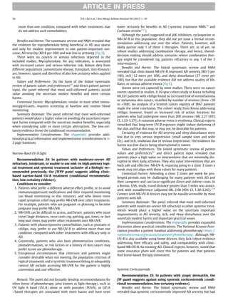 more than one condition, compared with other treatments that
do not address such comorbidities.
Beneﬁts and Harms: The systematic review and NMA revealed that
the evidence for mycophenolate being beneﬁcial in AD was sparse
and only for modest improvement in one patient-important out-
come, AD severity (RD 8 per 100) and was low in certainty (Fig 5).
There were no cancers or serious infections reported in the
included studies. Mycophenolate, for any indication, is associated
with increased cancer and serious infection risk. Robust data from
different populations (autoimmune disease, transplant, skin diseases)
are, however, sparse and therefore of also low certainty when applied
to AD.
Values and Preferences: On the basis of the linked systematic
review of patient values and preferences20
and direct patient partner
input, the panel inferred that most well-informed patients would
value avoiding the uncertain modest beneﬁts and more certain
harms.
Contextual Factors: Mycophenolate, similar to most other immu-
nosuppressants, requires screening at baseline and routine blood
monitoring.
Summary Rationale: The panel inferred that most well-informed
patients would place a higher value on avoiding the uncertain impor-
tant harms compared with the uncertain modest beneﬁts, especially
when considering safer or more certain alternatives. The low-cer-
tainty evidence drove the conditional recommendation.
Implementation Considerations: The eAppendix provides addi-
tional practical information and implementation considerations in 1-
2 page handouts.
Narrow-Band UV-B Light
Recommendation 24: In patients with moderate-severe AD
refractory, intolerant, or unable to use mid- to high-potency topi-
cal treatment and systemic treatment inclusive of a biologic rec-
ommended previously, the JTFPP panel suggests adding clinic-
based narrow-band UV-B treatment (conditional recommenda-
tion, low-certainty evidence).
Conditions to consider:
1. Patients who prefer a different adverse effect proﬁle, or to avoid
immunosuppressant medications and their required monitoring
(no blood monitoring in this instance), and who desire more
rapid symptom relief may prefer NB-UVB over other treatments.
For example, patients who are pregnant or planning to become
pregnant may prefer NB-UVB.
2. NB-UVB can be difﬁcult to access, and hence, patients who must
travel large distances, incur costs (eg, parking, gas, time), or face
long wait times may prefer other treatments over NB-UVB.
3. Patients with photoresponsive comorbidities, such as psoriasis or
vitiligo, may prefer to use NB-UV-B to address more than one
condition, compared with other treatments with efﬁcacy only in
AD.
4. Conversely, patients who also have photosensitive conditions,
photodermatoses, or risk factors or a history of skin cancer may
prefer to not use phototherapy.
5. Exceptional circumstances that clinicians and patients might
consider desirable when not meeting the population criterion of
topical treatments and a systemic treatment failing to adequately
control AD include accessing NB-UVB for the patient is highly
convenient and cost-effective.
Remark: The panel did not formally develop recommendations for
other forms of phototherapy (also known as light therapy), such as
UV light A band (UV-A) alone or with psoralen (PUVA), as UV-A
−based therapies are associated with more harms and have even
lower certainty for beneﬁts in AD (systemic treatment NMA19
and
Cochrane review257
).
Although the panel suggested oral JAK inhibitors, cyclosporine or
NB-UV-B in this population, they did not yet issue a formal recom-
mendation addressing one over the other. Patients, however, will
likely pursue only 1 of these 3 therapies. There are, as of yet, no
robust studies addressing combination therapy, and hence, shared-
decision making should address scenarios where combination ther-
apy might be considered (eg, patients refractory to any 1 of the 3
interventions).
Beneﬁts and Harms: The linked systematic review and NMA
revealed that clinic-based NB-UV-B improved AD severity (RD 5 per
100), itch (12 more per 100), and sleep disturbance (27 more per
100), but that the available evidence did not address quality of life,
ﬂares, or serious adverse events (Fig 5).
Harms were not captured by most studies. There were no cancer
events reported in studies. A 10-year cohort study in Korea including
60,321 patients with vitiligo found no increased risk of nonmelanoma
or melanoma skin cancer, stratiﬁed by number of sessions (from 50
to 500). An analysis of a Scottish cancer registry of 3867 patients
made the same conclusion. The cohort study from Korea addressing
vitiligo, however, found an increased risk of actinic keratosis for
patients who had undergone more than 200 sessions (HR, 2.27 [95%
CI, 1.53-3.37]). A common adverse event is erythema. Clinical experts
remarked that long-term UV-B exposure might induce darkening of
the skin and that this may, or may not, be desirable for patients.
Certainty of evidence for AD severity and sleep disturbance were
low due to very serious imprecision (small sample sizes and wide
CIs), and itch, moderate due to serious imprecision. The evidence for
harms was low due to being observational in nature.
Values and Preferences: The linked systematic review of patient
values and preferences20
and direct patient input revealed that
patients place a high value on interventions that are minimally dis-
ruptive to their daily activities. They also value interventions that are
both safe and effective. NB-UV-B, requiring going to a clinic 3 times a
week, may not align with these values for many patients.
Contextual Factors: Attending a clinic 3 times per week for pro-
longed periods may be challenging for many patients with AD and
their caregivers and can incur signiﬁcant direct and indirect costs. In
a Boston, USA, study, travel distance greater than 5 miles was associ-
ated with nonadherence (adjusted OR, 2.06 [95% CI, 1.30-3.26]).258
Centers with NB-UV-B devices may not be equally accessible by most
patients with AD.
Summary Rationale: The panel inferred that most well-informed
patients with moderate-severe AD refractory to other systemic treat-
ments would place a higher value on the uncertain important
improvements in AD severity, itch, and sleep disturbance over the
uncertain modest harms and important practical issues.
Implementation Considerations: The eAppendix provides expanded
discussion about practical considerations. The National Eczema Asso-
ciation provides a patient handout addressing phototherapy: https://
nationaleczema.org/eczema/treatment/phototherapy/. Although NB-
UV-B is also available using home devices, they lack robust evidence
addressing their efﬁcacy and safety, and comparability with clinic-
based NB-UV-B, for treating AD. Clinical experts, however, noted that
some insurance plans will cover this for patients and that patients
ﬁnd home-based therapy convenient.
Systemic Corticosteroids
Recommendation 25: In patients with atopic dermatitis, the
JTF panel suggests against using systemic corticosteroids (condi-
tional recommendation, low-certainty evidence).
Beneﬁts and Harms: The linked systematic review and NMA
revealed that systemic corticosteroids improved AD severity but had
ARTICLE IN PRESS
30 D.K. Chu et al. / Ann Allergy Asthma Immunol 00 (2023) 1−39
 