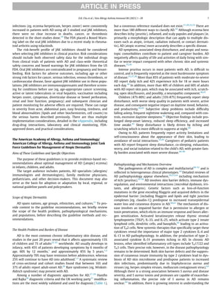 infections (eg, eczema herpeticum, herpes zoster) were consistently
increased in patients with AD using all 3 studied oral JAK inhibitors,
there were no clear increase in deaths, cancer, or thrombosis
detected in the short studies done.19
The FDA placed a Boxed Warn-
ing label on the oral JAK inhibitors due to a recent study in rheuma-
toid arthritis using tofacitinib.
The risk-beneﬁt proﬁle of JAK inhibitors should be considered
when selecting JAK inhibitors in clinical practice. Risk considerations
should include both observed safety data for the individual drugs
from clinical trials of patients with AD and class-wide theoretical
safety concerns and boxed warnings for JAK inhibitors from the US
FDA. Oral JAK inhibitors are contraindicated in pregnancy and breast-
feeding. Risk factors for adverse outcomes, including age or other
strong risk factors for cancer, serious infection, venous thrombosis, or
cardiovascular disease, favor against JAK inhibitor use in these popu-
lations. JAK inhibitors are immunosuppressants and therefore screen-
ing for conditions before use (eg, age-appropriate cancer screening,
active or latent tuberculosis or viral hepatitis, vaccination including
herpes zoster, cytopenias, diverticular disease or bowel perforation,
renal and liver function, pregnancy) and subsequent clinician and
patient monitoring for adverse effects are required. These can range
in severity from acne, abdominal pain, easy bruising, tiredness, and
blood abnormalities (lipids and other biochemistries, cell counts) to
the serious harms described previously. There are thus multiple
implementation considerations, detailed in the eAppendix, including
drug-drug interactions, laboratory and clinical monitoring, FDA-
approved doses, and practical considerations.
The American Academy of Allergy, Asthma and Immunology/
American College of Allergy, Asthma and Immunology Joint Task
Force Guidelines for Management of Atopic Dermatitis
Aims of These Guidelines and Speciﬁc Objectives
The purpose of these guidelines is to provide evidence-based rec-
ommendations about optimal management of AD ([atopic] eczema)
in infants, children, and adults.
The target audience includes patients, AD specialists (allergists/
immunologists and dermatologists), family medicine physicians,
pediatricians, and other decision-makers. This document may also
serve as the basis for adoption or adaptation by local, regional, or
national guideline panels and policymakers.
Scope of Atopic Dermatitis
AD spans nations, age groups, ethnicities, and cultures.21
To pro-
vide context to the guideline recommendations, we brieﬂy review
the scope of the health problem, pathophysiological mechanisms,
and populations, before describing the guideline methods and rec-
ommendations.
The Health Problem and Burden of Disease
AD is the most common chronic inﬂammatory skin disease, and
studies in the past 20 years reveal that it affects approximately 13%
of children and 7% of adults22-25
worldwide. AD usually develops in
infancy, with 45% of patients developing symptoms by 6 months of
age, 60% by 12 months,1
and approximately 85% by 5 years.1,2
Approximately 70% may have remission before adolescence, whereas
25% will continue to have AD into adulthood.1,3
A systematic review
of cross-sectional and cohort studies found that between 16% and
37% of adults report adult-onset AD.26
Rare syndromes (eg, Wiskott-
Aldrich syndrome) may present with AD.
Among a number of diagnostic approaches for AD,27-29
Haniﬁn
and Rajka30
diagnostic criteria and the UK working party31
modiﬁca-
tions are the most widely validated and used for diagnosis (Table 1),
but a consensus reference standard does not exist.27,28,32,33
There are
more than 180 different ways to classify AD.34
Although eczema best
describes itchy (pruritic), inﬂamed, and scaly papules and plaques (ie,
primarily a morphologic description that can apply to multiple dis-
eases such as atopic, irritant, radiation induced, or contact dermati-
tis), AD (atopic eczema) more accurately describes a speciﬁc disease.
AD symptoms, associated sleep disturbance, and atopic and nona-
topic comorbidities contribute to patient and caregiver burden. AD
negatively affects quality of life and activities of daily living with sim-
ilar or worse impact compared with other chronic skin and systemic
diseases.35,36
Intense pruritus occurs in most patients with AD, is difﬁcult to
control, and is frequently reported as the most burdensome symptom
of disease.25,37,38
More than 85% of patients with moderate-to-severe
AD report daily itch and 42% experience itch for 18 or more hours
each day.39
In addition, more than 40% of children and 60% of adults
with AD report skin pain, which may be associated with itch, scratch-
ing, open skin/ﬁssures, and possibly, a neuropathic component.40,41
Children (47%-80%) and adults (33%-87%) frequently report sleep
disturbance, with worse sleep quality in patients with severe, active
disease, and consequent negative impact on daytime mood, behavior,
and productivity.42,43
Subjective sleep problems include difﬁculty
falling asleep, frequent nighttime wakening and, compared with con-
trols, excessive daytime sleepiness.43
Objective ﬁndings include pro-
longed sleep-onset latency, reduced sleep efﬁciency, and increased
time awake.43
Sleep disturbance is likely driven by itching and
scratching which is more difﬁcult to suppress at night.44
Owing to AD, patients frequently report activity limitations and
self-consciousness about the appearance of their skin, leading to
avoidance of social interactions.25,45
Caregivers of pediatric patients
with AD report frequent sleep disturbance, co-sleeping, exhaustion,
worry, and social isolation related to the child’s AD, with greater fam-
ily burden associated with more severe disease.46-49
Pathophysiology and Mechanisms Overview
The pathogenesis of AD is complex and multifactorial50-52
and is
reﬂected in heterogeneous clinical phenotypes.34
Detailed reviews of
AD pathophysiology appear elsewhere,50,53,54
including mechanism
of itch (pruritus).55-59
AD involves skin barrier defects, immune dys-
regulation, and environmental interactions (microbial dysbiosis, irri-
tants, and allergens). Genetic factors such as loss-of-function
mutations in the gene encoding ﬁlaggrin and acquired defects in the
epidermal barrier (including ﬁlaggrin and lipids and tight junction
complexes [eg, claudin-1]) predispose to increased transepidermal
water loss and cutaneous dryness in AD.60,61
The mechanism of dis-
ease involves an impaired barrier that is permissive to allergen or
toxin penetration, which elicits an immune response and favors aller-
gen sensitization. Activated keratinocytes release thymic stromal
lymphopoietin (TSLP), IL-33, and IL-25, which activate type 2 innate
lymphoid cells, dendritic cells, and basophils,62
leading to an activa-
tion of TH2 cells. New systemic therapies that speciﬁcally target these
cytokines reveal the importance of major type 2 cytokines IL-4 and
IL-13 in AD pathophysiology. In addition, the production of type 2-
associated cytokine IL-31 promotes itching in AD. In chronic AD
lesions, other identiﬁed inﬂammatory cell types include TH17/22 and
TH1 cells. Their precise role, however, in the disease pathophysiology
remains to be determined. Both skin barrier defects and the suppres-
sion of cutaneous innate immunity by type 2 cytokines lead to dys-
biosis of AD skin microbiome and predispose patients to increased
skin infections, predominantly due to Staphylococcus aureus and
viruses (eg, herpes simplex viruses, molluscum contagiosum virus).63
Although there is a strong association between S aureus and disease
severity, and S aureus toxins and proteases are capable of exacerbat-
ing inﬂammation, the precise role of S aureus in AD remains
unclear.64
In addition, there is growing interest in understanding the
ARTICLE IN PRESS
D.K. Chu et al. / Ann Allergy Asthma Immunol 00 (2023) 1−39 7
 
