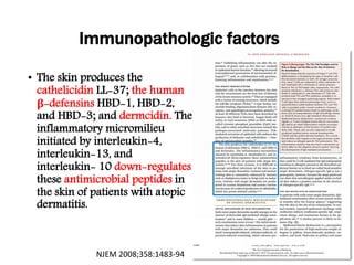 • The skin produces the
cathelicidin LL-37; the human
β-defensins HBD-1, HBD-2,
and HBD-3; and dermcidin. The
inflammatory micromilieu
initiated by interleukin-4,
interleukin-13, and
interleukin- 10 down-regulates
these antimicrobial peptides in
the skin of patients with atopic
dermatitis.
Immunopathologic factors
NJEM 2008;358:1483-94
 