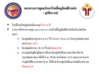 แนวทางการดูแลรักษาโรคผื่นภูมิแพ้ผิวหนัง
: อุบัติการณ์
 โรคนี้ส่วนใหญ่พบในเด็กอายุต่ากว่า 5 ปี
 จากการศึกษาความชุก (prevalence) ของโรคผื่นภูมิแพ้ผิวหนังในประเทศไทย
พบว่า
o ในกลุ่มเด็กอายุระหว่าง 6-7 ปี (ISAAC Phase III) ในกรุงเทพมหานคร
พบร้อยละ 16.7
o ในกลุ่มเด็กอายุ 13-14 ปี พบร้อยละ 9.6
o ความชุกในผู้ใหญ่โดยการศึกษาในกลุ่มนักศึกษามหาวิทยาลัย ใน
กรุงเทพมหานคร เมื่อปี พ.ศ. 2518 พบร้อยละ 15.2 และจากรายงาน
ล่าสุดในปีพ.ศ.2540-2541 ซึ่งศึกษาในกลุ่มนักศึกษาเช่นเดียวกัน พบ
ร้อยละ 9.4
 