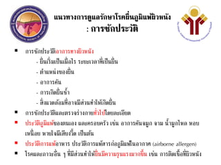แนวทางการดูแลรักษาโรคผื่นภูมิแพ้ผิวหนัง
: การซักประวัติ
 การซักประวัติอาการทางผิวหนัง
- ผื่นเริ่มเป็นเมื่อไร ระยะเวลาที่เป็นผื่น
- ตาแหน่งของผื่น
- อาการคัน
- การเกิดผื่นซ้า
- สิ่งแวดล้อมที่อาจมีส่วนทาให้เกิดผื่น
 การซักประวัติและตรวจร่างกายทั่วไปโดยละเอียด
 ประวัติภูมิแพ้ของตนเอง และครอบครัว เช่น อาการคันจมูก จาม น้ามูกไหล หอบ
เหนื่อย หายใจมีเสียงวี้ด เป็นต้น
 ประวัติการแพ้อาหาร ประวัติการแพ้สารก่อภูมิแพ้ในอากาศ (airborne allergen)
 โรคและภาวะอื่น ๆ ที่มีส่วนทาให้ผื่นมีความรุนแรงมากขึ้น เช่น การติดเชื้อที่ผิวหนัง
 