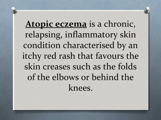 Atopic eczema is a chronic,
relapsing, inflammatory skin
condition characterised by an
itchy red rash that favours the
skin creases such as the folds
of the elbows or behind the
knees.
 