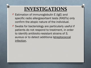 INVESTIGATIONS
O Estimation of immunoglobulin E (IgE) and
specific radio allergosorbant tests (RASTs) only
confirm the atopic nature of the individual.
O Swabs for bacteriology are particularly useful if
patients do not respond to treatment, in order
to identify antibiotic-resistant strains of S.
aureus or to detect additiona lstreptococcal
infection.
 