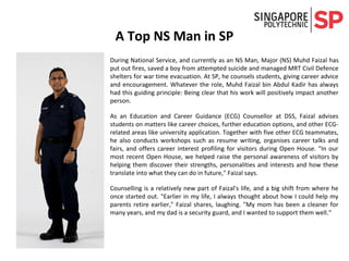 A Top NS Man in SP
During National Service, and currently as an NS Man, Major (NS) Muhd Faizal has
put out fires, saved a boy from attempted suicide and managed MRT Civil Defence
shelters for war time evacuation. At SP, he counsels students, giving career advice
and encouragement. Whatever the role, Muhd Faizal bin Abdul Kadir has always
had this guiding principle: Being clear that his work will positively impact another
person.
As an Education and Career Guidance (ECG) Counsellor at DSS, Faizal advises
students on matters like career choices, further education options, and other ECG-
related areas like university application. Together with five other ECG teammates,
he also conducts workshops such as resume writing, organises career talks and
fairs, and offers career interest profiling for visitors during Open House. "In our
most recent Open House, we helped raise the personal awareness of visitors by
helping them discover their strengths, personalities and interests and how these
translate into what they can do in future," Faizal says.
Counselling is a relatively new part of Faizal's life, and a big shift from where he
once started out. "Earlier in my life, I always thought about how I could help my
parents retire earlier," Faizal shares, laughing. "My mom has been a cleaner for
many years, and my dad is a security guard, and I wanted to support them well.“
 