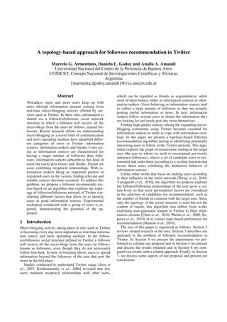 A topology-based approach for followees recommendation in Twitter

                    Marcelo G. Armentano, Daniela L. Godoy and Analía A. Amandi
                     Universidad Nacional del Centro de la Provincia de Buenos Aires
                   CONICET, Consejo Nacional de Investigaciones Científicas y Técnicas
                                               Argentina
                             {marmenta,dgodoy,amandi}@exa.unicen.edu.ar

                         Abstract                               which can be regarded as friends or acquaintances, while
                                                                most of them behave either as information sources or infor-
    Nowadays, more and more users keep up with                  mation seekers. Users behaving as information sources tend
    news through information streams coming from
                                                                to collect a large amount of followers as they are actually
    real-time micro-blogging activity offered by ser-
                                                                posting useful information or news. In turn, information
    vices such as Twitter. In these sites, information is       seekers follow several users to obtain the information they
    shared via a followers/followees social network             are looking for and rarely post any tweet themselves.
    structure in which a follower will receive all the
                                                                   Finding high quality sources among the expanding micro-
    micro-blogs from the users he follows, named fol-           blogging community using Twitter becomes essential for
    lowees. Recent research efforts on understanding
                                                                information seekers in order to cope with information over-
    micro-blogging as a novel form of communication
                                                                load. In this paper we present a topology-based followee
    and news spreading medium have identified differ-           recommendation algorithm aiming at identifying potentially
    ent categories of users in Twitter: information
                                                                interesting users to follow in the Twitter network. This algo-
    sources, information seekers and friends. Users act-
                                                                rithm explores the graph of connections starting at the target
    ing as information sources are characterized for            user (the user to whom we wish to recommend previously
    having a larger number of followers than follo-             unknown followees), selects a set of candidate users to rec-
    wees, information seekers subscribe to this kind of
                                                                ommend and ranks them according to a scoring function that
    users but rarely post tweets and, finally, friends are      favors those users exhibiting the distinctive behavior of
    users exhibiting reciprocal relationships. With in-
                                                                information sources.
    formation seekers being an important portion of
                                                                   Unlike other works that focus on ranking users according
    registered users in the system, finding relevant and        to their influence in the entire network [Weng et al., 2010;
    reliable sources becomes essential. To address this
                                                                Yamaguchi et al., 2010], the algorithm we propose explores
    problem, we propose a followee recommender sys-
                                                                the follower/following relationships of the user up to a cer-
    tem based on an algorithm that explores the topol-          tain level, so that more personalized factors are considered
    ogy of followers/followees network of Twitter con-          in the selection of candidates for recommendation, such as
    sidering different factors that allow us to identify
                                                                the number of friends in common with the target user. Since
    users as good information sources. Experimental             only the topology of the social structure is used but not the
    evaluation conducted with a group of users is re-
                                                                content of tweets, this algorithm also differs from works
    ported, demonstrating the potential of the ap-
                                                                exploiting user-generated content in Twitter to filter infor-
    proach.                                                     mation streams [Chen et al., 2010; Phelan et al., 2009; Es-
                                                                parza et al., 2010] or to extract topic-based preferences for
1   Introduction                                                recommendation [Hannon et al., 2010].
Micro-blogging activity taking place in sites such as Twitter      The rest of this paper is organized as follows. Section 2
is becoming every day more important as real-time informa-      reviews related research in the area. Section 3 describes our
tion source and news spreading medium. In the follow-           approach to the problem of followee recommendation in
ers/followees social structure defined in Twitter a follower    Twitter. In Section 4 we present the experiments we per-
will receive all the micro-blogs from the users he follows,     formed to validate our proposal and in Section 5 we present
known as followees, even though they do not necessarily         and discuss the results obtained and in Section 6 we com-
follow him back. In turn, re-tweeting allows users to spread    pared our results with a related approach. Finally, in Section
information beyond the followers of the user that post the      7, we discuss some aspects of our proposal and present our
tweet in the first place                                        conclusions.
   Studies conducted to understand Twitter usage [Java et
al., 2007; Krishnamurthy et al., 2008] revealed that few
users maintain reciprocal relationships with other users,
 