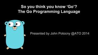 So you think you know ‘Go’? 
The Go Programming Language 
Presented by John Potocny @ATO 2014 
 
