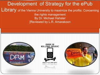 Development of Strategy for the ePub
Library of the Vienna University to maximize the profits: Concerning
the rights management
By Dr. Michael Hahsler
[Reviewed by L.R. Amarakoon

 