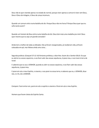 Deus não te quer vivendo apenas no estado do normal, porque viver apenas o comum é viver sem Deus,
Deus é Deus de milagres, é Deus de coisas incomuns.
Quando um comum entra numa batalha ele diz: Porque Deus não me livrou? Porque Deus quer que eu
sofra tanto assim?
Quando um homem de Deus entra numa batalha ele diz: Deus tem mais uma medalha pra mim! Deus
quer mesmo que eu seja um grande vencedor!
Ainda tem a melhor de todas as bênçãos: Eles já foram reorganizados, já receberam vida, já foram
colocados em pé, mas faltava ainda uma coisa...
Segunda profecia: (Ezequiel 37:12-14) Portanto profetiza, e dize-lhes: Assim diz o Senhor DEUS: Eis que
eu abrirei os vossos sepulcros, e vos farei subir das vossas sepulturas, ó povo meu, e vos trarei à terra de
Israel.
E sabereis que eu sou o SENHOR, quando eu abrir os vossos sepulcros, e vos fizer subir das vossas
sepulturas, ó povo meu.
E porei em vós o meu Espírito, e vivereis, e vos porei na vossa terra; e sabereis que eu, o SENHOR, disse
isto, e o fiz, diz o SENHOR.
Compare: Farei entrar em, porei em vós o espírito e vivereis x Porei em vós o meu Espírito.
Homens que foram cheios do Espírito Santo:
 