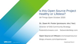 ©2020 VMware, Inc. @geekygirldawn
Is this Open Source Project
Healthy or Lifeless?
All Things Open October 2020
Dr. Dawn M. Foster (pronouns: she / her)
Director of OSS Community Strategy
fosterd@vmware.com fastwonderblog.com
Open Source at VMware @vmwopensource
blogs.vmware.com/opensource
 
