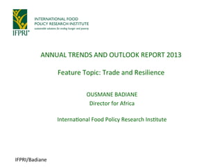 IFPRI/Badiane	
  
OUSMANE	
  BADIANE	
  
Director	
  for	
  Africa	
  
	
  
Interna:onal	
  Food	
  Policy	
  Research	
  Ins:tute	
  
	
  
ANNUAL	
  TRENDS	
  AND	
  OUTLOOK	
  REPORT	
  2013	
  
	
  
Feature	
  Topic:	
  Trade	
  and	
  Resilience	
  
 