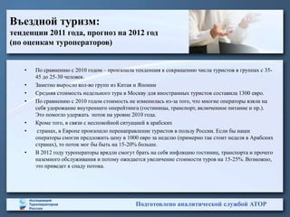 Въездной туризм:
тенденции 2011 года, прогноз на 2012 год
(по оценкам туроператоров)


    •   По сравнению с 2010 годом – произошла тенденция к сокращению числа туристов в группах с 35-
        45 до 25-30 человек.
    •   Заметно выросло кол-во групп из Китая и Японии
    •   Средняя стоимость недельного тура в Москву для иностранных туристов составила 1300 евро.
    •   По сравнению с 2010 годом стоимость не изменилась из-за того, что многие операторы взяли на
        себя удорожание внутреннего оперейтинга (гостиницы, транспорт, включенное питание и пр.).
        Это помогло удержать поток на уровне 2010 года.
    •   Кроме того, в связи с неспокойной ситуацией в арабских
    •    странах, в Европе произошло перенаправление туристов в пользу России. Если бы наши
        операторы смогли предложить цену в 1000 евро за неделю (примерно так стоит неделя в Арабских
        странах), то поток мог бы быть на 15-20% больше.
    •   В 2012 году туроператоры врядли смогут брать на себя инфляцию гостиниц, транспорта и прочего
        наземного обслуживания и потому ожидается увеличение стоимости туров на 15-25%. Возможно,
        это приведет к спаду потока.




                                              Подготовлено аналитической службой АТОР
 