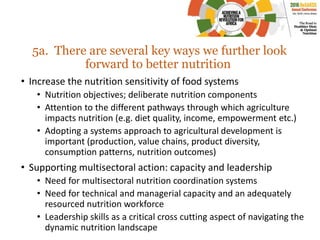 5a. There are several key ways we further look
forward to better nutrition
• Increase the nutrition sensitivity of food systems
• Nutrition objectives; deliberate nutrition components
• Attention to the different pathways through which agriculture
impacts nutrition (e.g. diet quality, income, empowerment etc.)
• Adopting a systems approach to agricultural development is
important (production, value chains, product diversity,
consumption patterns, nutrition outcomes)
• Supporting multisectoral action: capacity and leadership
• Need for multisectoral nutrition coordination systems
• Need for technical and managerial capacity and an adequately
resourced nutrition workforce
• Leadership skills as a critical cross cutting aspect of navigating the
dynamic nutrition landscape
 