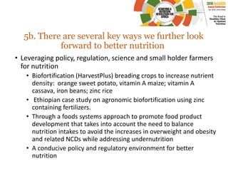 5b. There are several key ways we further look
forward to better nutrition
• Leveraging policy, regulation, science and small holder farmers
for nutrition
• Biofortification (HarvestPlus) breading crops to increase nutrient
density: orange sweet potato, vitamin A maize; vitamin A
cassava, iron beans; zinc rice
• Ethiopian case study on agronomic biofortification using zinc
containing fertilizers.
• Through a foods systems approach to promote food product
development that takes into account the need to balance
nutrition intakes to avoid the increases in overweight and obesity
and related NCDs while addressing undernutrition
• A conducive policy and regulatory environment for better
nutrition
 