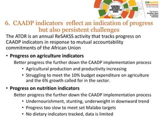 6. CAADP indicators reflect an indication of progress
but also persistent challenges
The ATOR is an annual ReSAKSS activity that tracks progress on
CAADP indicators in response to mutual accountability
commitments of the African Union
• Progress on agriculture indicators
Better progress the further down the CAADP implementation process
• Agricultural production and productivity increasing
• Struggling to meet the 10% budget expenditure on agriculture
and the 6% growth called for in the sector.
• Progress on nutrition indicators
Better progress the further down the CAADP implementation process
• Undernourishment, stunting, underweight in downward trend
• Progress too slow to meet set Malabo targets
• No dietary indicators tracked, data is limited
 