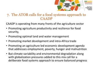 7. The ATOR calls for a food systems approach to
CAADP
CAADP is operating from many fronts of the agriculture sector
• Promoting agriculture productivity and resilience for food
security,
• Promoting optimal land and water management
• Promoting market development and intra-Africa trade
• Promoting an agriculture led economic development agenda
that addresses employment, poverty, hunger and malnutrition
• But climate variability and environmental degradation along
with globalization pressures added to this mix call for a
deliberate food systems approach to ensure balanced progress
 