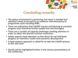 Concluding remarks
• The policy environment is promising: but more is needed and
attention needs to be paid to an evidence informed policy to
programme cycle including M&E.
• There are indications that CAADP may be contributing to nutrition
progress that should be further looked into and leveraged.
• There are a number of capacity challenges needing attention in
order to attain the desired nutrition revolution.
• Safety aspects need attention so that these do not hold back
progress on nutrition, health and economic development
• A food systems approach is called for to take the CAADP process
to the next level
• Details will be highlighted further in the various presentations of
the conference.
 