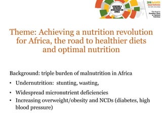 Theme: Achieving a nutrition revolution
for Africa, the road to healthier diets
and optimal nutrition
Background: triple burden of malnutrition in Africa
• Undernutrition: stunting, wasting,
• Widespread micronutrient deficiencies
• Increasing overweight/obesity and NCDs (diabetes, high
blood pressure)
 