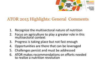 ATOR 2015 Highlights: General Comments
1. Recognize the multisectoral nature of nutrition
2. Focus on agriculture to play a greater role in this
multisectoral context
3. Progress is taking place but not fast enough
4. Opportunities are there that can be leveraged
5. Challenges persist and must be addressed
6. ATOR makes recommendations on efforts needed
to realize a nutrition revolution
 
