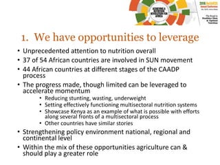 1. We have opportunities to leverage
• Unprecedented attention to nutrition overall
• 37 of 54 African countries are involved in SUN movement
• 44 African countries at different stages of the CAADP
process
• The progress made, though limited can be leveraged to
accelerate momentum
• Reducing stunting, wasting, underweight
• Setting effectively functioning multisectoral nutrition systems
• Showcase Kenya as an example of what is possible with efforts
along several fronts of a multisectoral process
• Other countries have similar stories
• Strengthening policy environment national, regional and
continental level
• Within the mix of these opportunities agriculture can &
should play a greater role
 