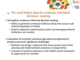 4. We need better data for evidence informed
decision- making
• Strengthen evidence informed decision making
• Ability to generate contextual evidence taking into account sub-
national disparities is limited
• Systems aligned to national policy cycles and leveraging national
institutions are needed.
• Evaluation of nutrition sensitive agriculture programmes/
projects presents significant challenges
• Methods and design: important that these become part of the
planning and implementation processes of programmes
• Inclusion of nutrition indicators in the CAADP results framework
an opportunity for nutrition
 