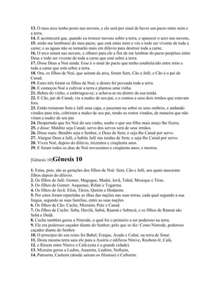 13. O meu arco tenho posto nas nuvens, e ele será por sinal de haver um pacto entre mim e
a terra.
14. E acontecerá que, quando eu trouxer nuvens sobre a terra, e aparecer o arco nas nuvens,
15. então me lembrarei do meu pacto, que está entre mim e vós e todo ser vivente de toda a
carne; e as águas não se tornarão mais em dilúvio para destruir toda a carne.
16. O arco estará nas nuvens, e olharei para ele a fim de me lembrar do pacto perpétuo entre
Deus e todo ser vivente de toda a carne que está sobre a terra.
17. Disse Deus a Noé ainda: Esse é o sinal do pacto que tenho estabelecido entre mim e
toda a carne que está sobre a terra.
18. Ora, os filhos de Noé, que saíram da arca, foram Sem, Cão e Jafé; e Cão é o pai de
Canaã.
19. Estes três foram os filhos de Noé; e destes foi povoada toda a terra.
20. E começou Noé a cultivar a terra e plantou uma vinha.
21. Bebeu do vinho, e embriagou-se; e achava-se nu dentro da sua tenda.
22. E Cão, pai de Canaã, viu a nudez de seu pai, e o contou a seus dois irmãos que estavam
fora.
23. Então tomaram Sem e Jafé uma capa, e puseram-na sobre os seus ombros, e andando
virados para trás, cobriram a nudez de seu pai, tendo os rostos virados, de maneira que não
viram a nudez de seu pai.
24. Despertado que foi Noé do seu vinho, soube o que seu filho mais moço lhe fizera;
25. e disse: Maldito seja Canaã; servo dos servos será de seus irmãos.
26. Disse mais: Bendito seja o Senhor, o Deus de Sem; e seja-lhe Canaã por servo.
27. Alargue Deus a Jafé, e habite Jafé nas tendas de Sem; e seja-lhe Canaã por servo.
28. Viveu Noé, depois do dilúvio, trezentos e cinqüenta anos.
29. E foram todos os dias de Noé novecentos e cinqüenta anos; e morreu.

[Gênesis 10]Gênesis       10
1. Estas, pois, são as gerações dos filhos de Noé: Sem, Cão e Jafé, aos quais nasceram
filhos depois do dilúvio.
2. Os filhos de Jafé: Gomer, Magogue, Madai, Javã, Tubal, Meseque e Tiras.
3. Os filhos de Gomer: Asquenaz, Rifate e Togarma.
4. Os filhos de Javã: Elisá, Társis, Quitim e Dodanim.
5. Por estes foram repartidas as ilhas das nações nas suas terras, cada qual segundo a sua
língua, segundo as suas famílias, entre as suas nações.
6. Os filhos de Cão: Cuche, Mizraim, Pute e Canaã.
7. Os filhos de Cuche: Seba, Havilá, Sabtá, Raamá e Sabtecá; e os filhos de Raamá são
Sebá e Dedã.
8. Cuche também gerou a Ninrode, o qual foi o primeiro a ser poderoso na terra.
9. Ele era poderoso caçador diante do Senhor; pelo que se diz: Como Ninrode, poderoso
caçador diante do Senhor.
10. O princípio do seu reino foi Babel, Ereque, Acade e Calné, na terra de Sinar.
11. Desta mesma terra saiu ele para a Assíria e edificou Nínive, Reobote-Ir, Calá,
12. e Résem entre Nínive e Calá (esta é a grande cidade).
13. Mizraim gerou a Ludim, Anamim, Leabim, Naftuim,
14. Patrusim, Casluim (donde saíram os filisteus) e Caftorim.
 