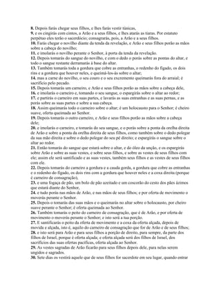 8. Depois farás chegar seus filhos, e lhes farás vestir túnicas,
9. e os cingirás com cintos, a Arão e a seus filhos, e lhes atarás as tiaras. Por estatuto
perpétuo eles terão o sacerdócio; consagrarás, pois, a Arão e a seus filhos.
10. Farás chegar o novilho diante da tenda da revelação, e Arão e seus filhos porão as mãos
sobre a cabeça do novilho;
11. e imolarás o novilho perante o Senhor, à porta da tenda da revelação.
12. Depois tomarás do sangue do novilho, e com o dedo o porás sobre as pontas do altar, e
todo o sangue restante derramarás à base do altar.
13. Também tomarás toda a gordura que cobre as entranhas, o redenho do fígado, os dois
rins e a gordura que houver neles, e queimá-los-ás sobre o altar;
14. mas a carne do novilho, o seu couro e o seu excremento queimarás fora do arraial; é
sacrifício pelo pecado.
15. Depois tomarás um carneiro, e Arão e seus filhos porão as mãos sobre a cabeça dele,
16. e imolarás o carneiro e, tomando o seu sangue, o espargirás sobre o altar ao redor;
17. e partirás o carneiro em suas partes, e lavarás as suas entranhas e as suas pernas, e as
porás sobre as suas partes e sobre a sua cabeça.
18. Assim queimarás todo o carneiro sobre o altar; é um holocausto para o Senhor; é cheiro
suave, oferta queimada ao Senhor.
19. Depois tomarás o outro carneiro, e Arão e seus filhos porão as mãos sobre a cabeça
dele;
20. e imolarás o carneiro, e tomarás do seu sangue, e o porás sobre a ponta da orelha direita
de Arão e sobre a ponta da orelha direita de seus filhos, como também sobre o dedo polegar
da sua mão direita e sobre o dedo polegar do seu pé direito; e espargirás o sangue sobre o
altar ao redor.
21. Então tomarás do sangue que estará sobre o altar, e do óleo da unção, e os espargirás
sobre Arão e sobre as suas vestes, e sobre seus filhos, e sobre as vestes de seus filhos com
ele; assim ele será santificado e as suas vestes, também seus filhos e as vestes de seus filhos
com ele.
22. Depois tomarás do carneiro a gordura e a cauda gorda, a gordura que cobre as entranhas
e o redenho do fígado, os dois rins com a gordura que houver neles e a coxa direita (porque
é carneiro de consagração),
23. e uma fogaça de pão, um bolo de pão azeitado e um coscorão do cesto dos pães ázimos
que estará diante do Senhor,
24. e tudo porás nas mãos de Arão, e nas mãos de seus filhos; e por oferta de movimento o
moverás perante o Senhor.
25. Depois o tomarás das suas mãos e o queimarás no altar sobre o holocausto, por cheiro
suave perante o Senhor; é oferta queimada ao Senhor.
26. Também tomarás o peito do carneiro de consagração, que é de Arão, e por oferta de
movimento o moverás perante o Senhor; e isto será a tua porção.
27. E santificarás o peito da oferta de movimento e a coxa da oferta alçada, depois de
movida e alçada, isto é, aquilo do carneiro de consagração que for de Arão e de seus filhos;
28. e isto será para Arão e para seus filhos a porção de direito, para sempre, da parte dos
filhos de Israel, porque é oferta alçada; e oferta alçada será dos filhos de Israel, dos
sacrifícios das suas ofertas pacíficas, oferta alçada ao Senhor.
29. As vestes sagradas de Arão ficarão para seus filhos depois dele, para nelas serem
ungidos e sagrados.
30. Sete dias os vestirá aquele que de seus filhos for sacerdote em seu lugar, quando entrar
 