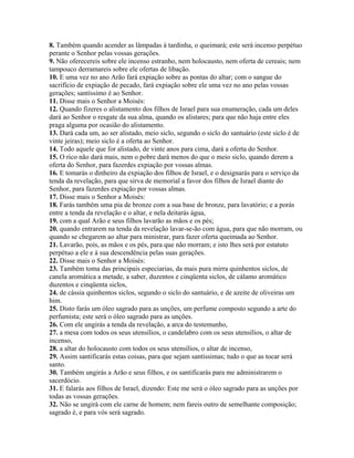 8. Também quando acender as lâmpadas à tardinha, o queimará; este será incenso perpétuo
perante o Senhor pelas vossas gerações.
9. Não oferecereis sobre ele incenso estranho, nem holocausto, nem oferta de cereais; nem
tampouco derramareis sobre ele ofertas de libação.
10. E uma vez no ano Arão fará expiação sobre as pontas do altar; com o sangue do
sacrifício de expiação de pecado, fará expiação sobre ele uma vez no ano pelas vossas
gerações; santíssimo é ao Senhor.
11. Disse mais o Senhor a Moisés:
12. Quando fizeres o alistamento dos filhos de Israel para sua enumeração, cada um deles
dará ao Senhor o resgate da sua alma, quando os alistares; para que não haja entre eles
praga alguma por ocasião do alistamento.
13. Dará cada um, ao ser alistado, meio siclo, segundo o siclo do santuário (este siclo é de
vinte jeiras); meio siclo é a oferta ao Senhor.
14. Todo aquele que for alistado, de vinte anos para cima, dará a oferta do Senhor.
15. O rico não dará mais, nem o pobre dará menos do que o meio siclo, quando derem a
oferta do Senhor, para fazerdes expiação por vossas almas.
16. E tomarás o dinheiro da expiação dos filhos de Israel, e o designarás para o serviço da
tenda da revelação, para que sirva de memorial a favor dos filhos de Israel diante do
Senhor, para fazerdes expiação por vossas almas.
17. Disse mais o Senhor a Moisés:
18. Farás também uma pia de bronze com a sua base de bronze, para lavatório; e a porás
entre a tenda da revelação e o altar, e nela deitarás água,
19. com a qual Arão e seus filhos lavarão as mãos e os pés;
20. quando entrarem na tenda da revelação lavar-se-ão com água, para que não morram, ou
quando se chegarem ao altar para ministrar, para fazer oferta queimada ao Senhor.
21. Lavarão, pois, as mãos e os pés, para que não morram; e isto lhes será por estatuto
perpétuo a ele e à sua descendência pelas suas gerações.
22. Disse mais o Senhor a Moisés:
23. Também toma das principais especiarias, da mais pura mirra quinhentos siclos, de
canela aromática a metade, a saber, duzentos e cinqüenta siclos, de cálamo aromático
duzentos e cinqüenta siclos,
24. de cássia quinhentos siclos, segundo o siclo do santuário, e de azeite de oliveiras um
him.
25. Disto farás um óleo sagrado para as unções, um perfume composto segundo a arte do
perfumista; este será o óleo sagrado para as unções.
26. Com ele ungirás a tenda da revelação, a arca do testemunho,
27. a mesa com todos os seus utensílios, o candelabro com os seus utensílios, o altar de
incenso,
28. a altar do holocausto com todos os seus utensílios, o altar de incenso,
29. Assim santificarás estas coisas, para que sejam santíssimas; tudo o que as tocar será
santo.
30. Também ungirás a Arão e seus filhos, e os santificarás para me administrarem o
sacerdócio.
31. E falarás aos filhos de Israel, dizendo: Este me será o óleo sagrado para as unções por
todas as vossas gerações.
32. Não se ungirá com ele carne de homem; nem fareis outro de semelhante composição;
sagrado é, e para vós será sagrado.
 