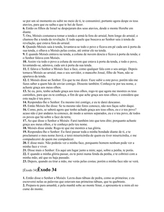se por um só momento eu subir no meio de ti, te consumirei; portanto agora despe os teus
atavios, para que eu saiba o que te hei de fazer.
6. Então os filhos de Israel se despojaram dos seus atavios, desde o monte Horebe em
diante.
7. Ora, Moisés costumava tomar a tenda e armá-la fora do arraial, bem longe do arraial; e
chamou-lhe a tenda da revelação. E todo aquele que buscava ao Senhor saía à tenda da
revelação, que estava fora do arraial.
8. Quando Moisés saía à tenda, levantava-se todo o povo e ficava em pé cada um à porta da
sua tenda, e olhava a Moisés pelas costas, até entrar ele na tenda.
9. E quando Moisés entrava na tenda, a coluna de nuvem descia e ficava à porta da tenda; e
o Senhor falava com Moisés.
10. Assim via todo o povo a coluna de nuvem que estava à porta da tenda, e todo o povo,
levantando-se, adorava, cada um à porta da sua tenda.
11. E falava o Senhor a Moisés face a face, como qualquer fala com o seu amigo. Depois
tornava Moisés ao arraial; mas o seu servidor, o mancebo Josué, filho de Num, não se
apartava da tenda.
12. E Moisés disse ao Senhor: Eis que tu me dizes: Faze subir a este povo; porém não me
fazes saber a quem hás de enviar comigo. Disseste também: Conheço-te por teu nome, e
achaste graça aos meus olhos.
13. Se eu, pois, tenho achado graça aos teus olhos, rogo-te que agora me mostres os teus
caminhos, para que eu te conheça, a fim de que ache graça aos teus olhos; e considera que
esta nação é teu povo.
14. Respondeu-lhe o Senhor: Eu mesmo irei contigo, e eu te darei descanso.
15. Então Moisés lhe disse: Se tu mesmo não fores conosco, não nos faças subir daqui.
16. Como, pois, se saberá agora que tenho achado graça aos teus olhos, eu e o teu povo?
acaso não é por andares tu conosco, de modo a sermos separados, eu e o teu povo, de todos
os povos que há sobre a face da terra;
17. Ao que disse o Senhor a Moisés: Farei também isto que tens dito; porquanto achaste
graça aos meus olhos, e te conheço pelo teu nome.
18. Moisés disse ainda: Rogo-te que me mostres a tua glória.
19. Respondeu-lhe o Senhor: Eu farei passar toda a minha bondade diante de ti, e te
proclamarei o meu nome Jeová; e terei misericórdia de quem eu tiver misericórdia, e me
compadecerei de quem me compadecer.
20. E disse mais: Não poderás ver a minha face, porquanto homem nenhum pode ver a
minha face e viver.
21. Disse mais o Senhor: Eis aqui um lugar junto a mim; aqui, sobre a penha, te porás.
22. E quando a minha glória passar, eu te porei numa fenda da penha, e te cobrirei com a
minha mão, até que eu haja passado.
23. Depois, quando eu tirar a mão, me verás pelas costas; porém a minha face não se verá.

[Êxodo 34]Êxodo       34
1. Então disse o Senhor a Moisés: Lavra duas tábuas de pedra, como as primeiras; e eu
escreverei nelas as palavras que estavam nas primeiras tábuas, que tu quebraste.
2. Prepara-te para amanhã, e pela manhã sobe ao monte Sinai, e apresenta-te a mim ali no
cume do monte.
 