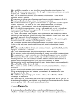 14. o candelabro para a luz, os seus utensílios, as suas lâmpadas, e o azeite para a luz;
15. o altar do incenso e os seus varais, o óleo da unção e o incenso aromático, e o reposteiro
da porta para a entrada do tabernáculo;
16. o altar do holocausto com o seu crivo de bronze, os seus varais, e todos os seus
utensílios; a pia e a sua base;
17. as cortinas do átrio, as suas colunas e as suas bases, o reposteiro para a porta do átrio;
18. as estacas do tabernáculo, as estacas do átrio, e as suas cordas;
19. as vestes finamente tecidas, para o uso no ministério no lugar santo, as vestes sagradas
de Arão, o sacerdote, e as vestes de seus filhos, para administrarem o sacerdócio.
20. Então toda a congregação dos filhos de Israel saiu da presença de Moisés.
21. E veio todo homem cujo coração o moveu, e todo aquele cujo espírito o estimulava, e
trouxeram a oferta alçada do Senhor para a obra da tenda da revelação, e para todo o
serviço dela, e para as vestes sagradas.
22. Vieram, tanto homens como mulheres, todos quantos eram bem dispostos de coração,
trazendo broches, pendentes, anéis e braceletes, sendo todos estes jóias de ouro; assim veio
todo aquele que queria fazer oferta de ouro ao Senhor.
23. E todo homem que possuía azul, púrpura, carmesim, linho fino, pelos de cabras, peles
de carneiros tintas de vermelho, ou peles de golfinhos, os trazia.
24. Todo aquele que tinha prata ou metal para oferecer, o trazia por oferta alçada ao
Senhor; e todo aquele que possuía madeira de acácia, a trazia para qualquer obra do
serviço.
25. E todas as mulheres hábeis fiavam com as mãos, e traziam o que tinham fiado, o azul e
a púrpura, o carmesim e o linho fino.
26. E todas as mulheres hábeis que quisessem fiavam os pelos das cabras.
27. Os príncipes traziam pedras de berilo e pedras de engaste para o éfode e para o peitoral,
28. e as especiarias e o azeite para a luz, para o óleo da unção e para o incenso aromático.
29. Trouxe uma oferta todo homem e mulher cujo coração voluntariamente se moveu a
trazer alguma coisa para toda a obra que o senhor ordenara se fizesse por intermédio de
Moisés; assim trouxeram os filhos de Israel uma oferta voluntária ao Senhor.
30. Depois disse Moisés aos filhos de Israel: Eis que o Senhor chamou por nome a Bezalel,
filho de Uri, filho de Hur, da tribo de Judá,
31. e o encheu do espírito de Deus, no tocante à sabedoria, ao entendimento, à ciência e a
todo ofício,
32. para inventar obras artísticas, para trabalhar em ouro, em prata e em bronze,
33. em lavramento de pedras para engastar, em entalhadura de madeira, enfim, para
trabalhar em toda obra fina.
34. Também lhe dispôs o coração para ensinar a outros; a ele e a Aoliabe, filho de
Aisamaque, da tribo de Dã,
35. a estes encheu de sabedoria do coração para exercerem todo ofício, seja de gravador, de
desenhista, de bordador em azul, púrpura, carmesim e linho fino, de tecelão, enfim, dos que
exercem qualquer ofício e dos que inventam obras artísticas.

[Êxodo 36]Êxodo       36
1. Assim trabalharam Bezalel e Aoliabe, e todo homem hábil, a quem o Senhor deu
sabedoria e entendimento, para saberem exercer todo ofício para o serviço do santuário,
 