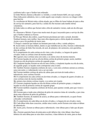 conforme tudo o que o Senhor tem ordenado.
2. Então Moisés chamou a Bezalel e a Aoliabe, e a todo homem hábil, em cujo coração
Deus tinha posto sabedoria, isto é, a todo aquele cujo coração o moveu a se chegar à obra
para fazê-la;
3. e receberam de Moisés toda a oferta alçada, que os filhos de Israel tinham do para a obra
do serviço do santuário, para fazê-la; e ainda eles lhe traziam cada manhã ofertas
voluntárias.
4. Então todos os sábios que faziam toda a obra do santuário vieram, cada um da obra que
fazia,
5. e disseram a Moisés: O povo traz muito mais do que é necessário para o serviço da obra
que o Senhor ordenou se fizesse.
6. Pelo que Moisés deu ordem, a qual fizeram proclamar por todo o arraial, dizendo:
Nenhum homem, nem mulher, faça mais obra alguma para a oferta alçada do santuário.
Assim o povo foi proibido de trazer mais.
7. Porque o material que tinham era bastante para toda a obra, e ainda sobejava.
8. Assim todos os homens hábeis, dentre os que trabalhavam na obra, fizeram o tabernáculo
de dez cortinas de linho fino torcido, de azul, de púrpura e de carmesim, com querubins,
obra de artífice.
9. O comprimento de cada cortina era de vinte e oito côvados, e a largura de quatro
côvados; todas as cortinas eram da mesma medida.
10. Ligaram cinco cortinas uma com outra; e as outras cinco da mesma maneira.
11. Fizeram laçadas de azul na orla da última cortina do primeiro grupo; assim, também
fizeram na orla da primeira cortina do segundo grupo.
12. Cinqüenta laçadas fizeram na orla de uma cortina, e cinqüenta laçadas na orla da outra,
do segundo grupo; as laçadas eram contrapostas uma à outra.
13. Também fizeram cinqüenta colchetes de ouro, e com estes colchetes uniram as cortinas,
uma com outra; e o tabernáculo veio a ser um todo.
14. Fizeram também cortinas de pelos de cabras para servirem de tenda sobre o
tabernáculo; onze cortinas fizeram.
15. O comprimento de cada cortina era de trinta côvados, e a largura de quatro côvados; as
onze cortinas eram da mesma medida.
16. uniram cinco destas cortinas à parte, e as outras seis à parte.
17. Fizeram cinqüenta laçadas na orla da última cortina do primeiro grupo, e cinqüenta
laçadas na orla da primeira cortina do segundo grupo.
18. Fizeram também cinqüenta colchetes de bronze, para ajuntar a tenda, para que viesse a
ser um todo.
19. Fizeram para a tenda uma cobertura de peles de carneiros tintas de vermelho, e por cima
desta uma cobertura de peles de golfinhos.
20. Também fizeram, de madeira de acácia, as tábuas para o tabernáculo, as quais foram
colocadas verticalmente.
21. O comprimento de cada tábua era de dez côvados, e a largura de um côvado e meio.
22. Cada tábua tinha duas couceiras, unidas uma à outra; assim fizeram com todas as tábuas
do tabernáculo.
23. Assim, pois, fizeram as tábuas para o tabernáculo; vinte tábuas para o lado que dá para
o sul;
24. e fizeram quarenta bases de prata para se pôr debaixo das vinte tábuas: duas bases
debaixo de uma tábua para as suas duas couceiras, e duas debaixo de outra, para as duas
 