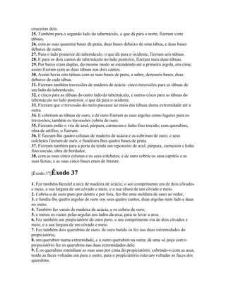 couceiras dela.
25. Também para o segundo lado do tabernáculo, o que dá para o norte, fizeram vinte
tábuas,
26. com as suas quarenta bases de prata, duas bases debaixo de uma tábua, e duas bases
debaixo de outra.
27. Para o lado posterior do tabernáculo, o que dá para o ocidente, fizeram seis tábuas.
28. E para os dois cantos do tabernáculo no lado posterior, fizeram mais duas tábuas.
29. Por baixo eram duplas, do mesmo modo se estendendo até a primeira argola, em cima;
assim fizeram com as duas tábuas nos dois cantos.
30. Assim havia oito tábuas com as suas bases de prata, a saber, dezesseis bases, duas
debaixo de cada tábua.
31. Fizeram também travessões de madeira de acácia: cinco travessões para as tábuas de
um lado do tabernáculo,
32. e cinco para as tábuas do outro lado do tabernáculo, e outros cinco para as tábuas do
tabernáculo no lado posterior, o que dá para o ocidente.
33. Fizeram que o travessão do meio passasse ao meio das tábuas duma extremidade até a
outra.
34. E cobriram as tábuas de ouro, e de ouro fizeram as suas argolas como lugares para os
travessões; também os travessões cobriu de ouro.
35. Fizeram então o véu de azul, púrpura, carmesim e linho fino torcido; com querubins,
obra de artífice, o fizeram.
36. E fizeram-lhe quatro colunas de madeira de acácia e as cobriram de ouro; e seus
colchetes fizeram de ouro; e fundiram-lhes quatro bases de prata.
37. Fizeram também para a porta da tenda um reposteiro de azul, púrpura, carmesim e linho
fino torcido, obra de bordador,
38. com as suas cinco colunas e os seus colchetes; e de ouro cobriu os seus capitéis e as
suas faixas; e as suas cinco bases eram de bronze.

[Êxodo 37]Êxodo       37
1. Fez também Bezalel a arca de madeira de acácia; o seu comprimento era de dois côvados
e meio, a sua largura de um côvado e meio, e a sua altura de um côvado e meio.
2. Cobriu-a de ouro puro por dentro e por fora, fez-lhe uma moldura de ouro ao redor,
3. e fundiu-lhe quatro argolas de ouro nos seus quatro cantos, duas argolas num lado e duas
no outro.
4. Também fez varais de madeira de acácia, e os cobriu de ouro;
5. e meteu os varais pelas argolas aos lados da arca, para se levar a arca.
6. Fez também um propiciatório de ouro puro; o seu comprimento era de dois côvados e
meio, e a sua largura de um côvado e meio.
7. Fez também dois querubins de ouro; de ouro batido os fez nas duas extremidades do
propiciatório,
8. um querubim numa extremidade, e o outro querubim na outra; de uma só peça com o
propiciatório fez os querubins nas duas extremidades dele.
9. E os querubins estendiam as suas asas por cima do propiciatório, cobrindo-o com as asas,
tendo as faces voltadas um para o outro; para o propiciatório estavam voltadas as faces dos
querubins.
 
