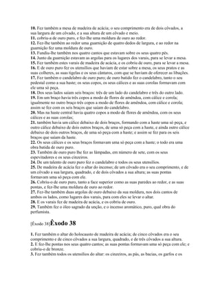 10. Fez também a mesa de madeira de acácia; o seu comprimento era de dois côvados, a
sua largura de um côvado, e a sua altura de um côvado e meio.
11. cobriu-a de ouro puro, e fez-lhe uma moldura de ouro ao redor.
12. Fez-lhe também ao redor uma guarnição de quatro dedos de largura, e ao redor na
guarnição fez uma moldura de ouro.
13. Fundiu-lhe também nos quatro cantos que estavam sobre os seus quatro pés.
14. Junto da guarnição estavam as argolas para os lugares dos varais, para se levar a mesa.
15. Fez também estes varais de madeira de acácia, e os cobriu de ouro, para se levar a mesa.
16. E de ouro puro fez os utensílios que haviam de estar sobre a mesa, os seus pratos e as
suas colheres, as suas tigelas e os seus cântaros, com que se haviam de oferecer as libações.
17. Fez também o candelabro de ouro puro; de ouro batido fez o candelabro, tanto o seu
pedestal como a sua haste; os seus copos, os seus cálices e as suas corolas formavam com
ele uma só peça.
18. Dos seus lados saíam seis braços: três de um lado do candelabro e três do outro lado.
19. Em um braço havia três copos a modo de flores de amêndoa, com cálice e corola;
igualmente no outro braço três copos a modo de flores de amêndoa, com cálice e corola;
assim se fez com os seis braços que saíam do candelabro.
20. Mas na haste central havia quatro copos a modo de flores de amêndoa, com os seus
cálices e as suas corolas;
21. também havia um cálice debaixo de dois braços, formando com a haste uma só peça, e
outro cálice debaixo de dois outros braços, de uma só peça com a haste, e ainda outro cálice
debaixo de dois outros braços, de uma só peça com a haste; e assim se fez para os seis
braços que saíam da haste.
22. Os seus cálices e os seus braços formavam uma só peça com a haste; o todo era uma
obra batida de ouro puro.
23. Também de ouro puro lhe fez as lâmpadas, em número de sete, com os seus
espevitadores e os seus cinzeiros.
24. De um talento de ouro puro fez o candelabro e todos os seus utensílios.
25. De madeira de acácia fez o altar do incenso; de um côvado era o seu comprimento, e de
um côvado a sua largura, quadrado, e de dois côvados a sua altura; as suas pontas
formavam uma só peça com ele.
26. Cobriu-o de ouro puro, tanto a face superior como as suas paredes ao redor, e as suas
pontas, e fez-lhe uma moldura de ouro ao redor.
27. Fez-lhe também duas argolas de ouro debaixo da sua moldura, nos dois cantos de
ambos os lados, como lugares dos varais, para com eles se levar o altar.
28. E os varais fez de madeira de acácia, e os cobriu de ouro.
29. Também fez o óleo sagrado da unção, e o incenso aromático, puro, qual obra do
perfumista.

[Êxodo 38]Êxodo       38
1. Fez também o altar do holocausto de madeira de acácia; de cinco côvados era o seu
comprimento e de cinco côvados a sua largura, quadrado, e de três côvados a sua altura.
2. E fez-lhe pontas nos seus quatro cantos; as suas pontas formavam uma só peça com ele; e
cobriu-o de bronze.
3. Fez também todos os utensílios do altar: os cinzeiros, as pás, as bacias, os garfos e os
 